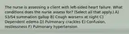 The nurse is assessing a client with left-sided heart failure. What conditions does the nurse assess for? (Select all that apply.) A) S3/S4 summation gallop B) Cough worsens at night C) Dependent edema D) Pulmonary crackles E) Confusion, restlessness F) Pulmonary hypertension