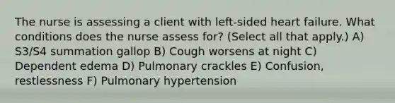 The nurse is assessing a client with left-sided heart failure. What conditions does the nurse assess for? (Select all that apply.) A) S3/S4 summation gallop B) Cough worsens at night C) Dependent edema D) Pulmonary crackles E) Confusion, restlessness F) Pulmonary hypertension