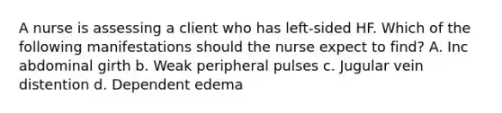 A nurse is assessing a client who has left-sided HF. Which of the following manifestations should the nurse expect to find? A. Inc abdominal girth b. Weak peripheral pulses c. Jugular vein distention d. Dependent edema