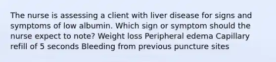 The nurse is assessing a client with liver disease for signs and symptoms of low albumin. Which sign or symptom should the nurse expect to note? Weight loss Peripheral edema Capillary refill of 5 seconds Bleeding from previous puncture sites