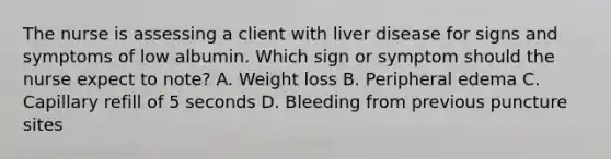 The nurse is assessing a client with liver disease for signs and symptoms of low albumin. Which sign or symptom should the nurse expect to note? A. Weight loss B. Peripheral edema C. Capillary refill of 5 seconds D. Bleeding from previous puncture sites