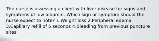 The nurse is assessing a client with liver disease for signs and symptoms of low albumin. Which sign or symptom should the nurse expect to note? 1.Weight loss 2.Peripheral edema 3.Capillary refill of 5 seconds 4.Bleeding from previous puncture sites