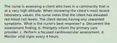 The nurse is assessing a client who lives in a community that is at a very high altitude. When reviewing the client's most recent laboratory values, the nurse notes that the client has elevated red blood cell levels. The client denies having any unwanted symptoms. What is the nurse's best response? a. Document the assessment finding. b. Promptly inform the primary care provider. c. Perform a focused cardiovascular assessment. d. Monitor vital signs every 4 hours.