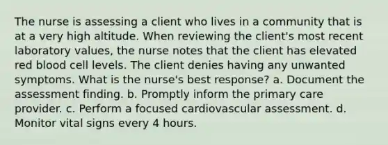 The nurse is assessing a client who lives in a community that is at a very high altitude. When reviewing the client's most recent laboratory values, the nurse notes that the client has elevated red blood cell levels. The client denies having any unwanted symptoms. What is the nurse's best response? a. Document the assessment finding. b. Promptly inform the primary care provider. c. Perform a focused cardiovascular assessment. d. Monitor vital signs every 4 hours.