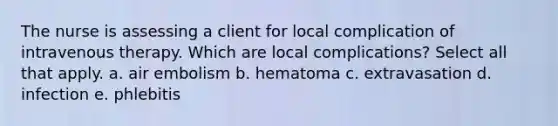 The nurse is assessing a client for local complication of intravenous therapy. Which are local complications? Select all that apply. a. air embolism b. hematoma c. extravasation d. infection e. phlebitis