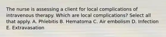 The nurse is assessing a client for local complications of intravenous therapy. Which are local complications? Select all that apply. A. Phlebitis B. Hematoma C. Air embolism D. Infection E. Extravasation