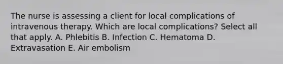 The nurse is assessing a client for local complications of intravenous therapy. Which are local complications? Select all that apply. A. Phlebitis B. Infection C. Hematoma D. Extravasation E. Air embolism