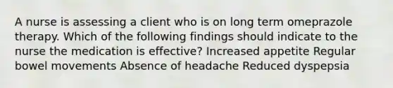 A nurse is assessing a client who is on long term omeprazole therapy. Which of the following findings should indicate to the nurse the medication is effective? Increased appetite Regular bowel movements Absence of headache Reduced dyspepsia