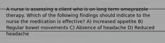 A nurse is assessing a client who is on long term omeprazole therapy. Which of the following findings should indicate to the nurse the medication is effective? A) Increased appetite B) Regular bowel movements C) Absence of headache D) Reduced headache