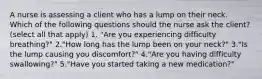 A nurse is assessing a client who has a lump on their neck. Which of the following questions should the nurse ask the client? (select all that apply) 1. "Are you experiencing difficulty breathing?" 2."How long has the lump been on your neck?" 3."Is the lump causing you discomfort?" 4."Are you having difficulty swallowing?" 5."Have you started taking a new medication?"