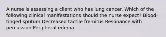 A nurse is assessing a client who has lung cancer. Which of the following clinical manifestations should the nurse expect? Blood-tinged sputum Decreased tactile fremitus Resonance with percussion Peripheral edema