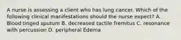 A nurse is assessing a client who has lung cancer. Which of the following clinical manifestations should the nurse expect? A. Blood tinged sputum B. decreased tactile fremitus C. resonance with percussion D. peripheral Edema
