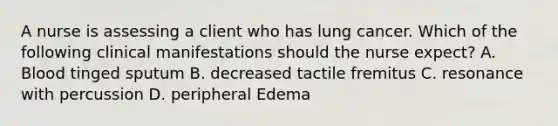 A nurse is assessing a client who has lung cancer. Which of the following clinical manifestations should the nurse expect? A. Blood tinged sputum B. decreased tactile fremitus C. resonance with percussion D. peripheral Edema