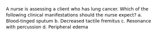 A nurse is assessing a client who has lung cancer. Which of the following clinical manifestations should the nurse expect? a. Blood-tinged sputum b. Decreased tactile fremitus c. Resonance with percussion d. Peripheral edema