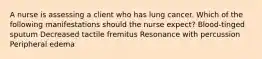 A nurse is assessing a client who has lung cancer. Which of the following manifestations should the nurse expect? Blood-tinged sputum Decreased tactile fremitus Resonance with percussion Peripheral edema