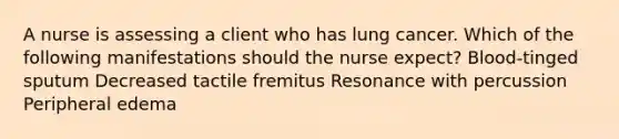 A nurse is assessing a client who has lung cancer. Which of the following manifestations should the nurse expect? Blood-tinged sputum Decreased tactile fremitus Resonance with percussion Peripheral edema