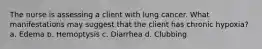 The nurse is assessing a client with lung cancer. What manifestations may suggest that the client has chronic hypoxia? a. Edema b. Hemoptysis c. Diarrhea d. Clubbing