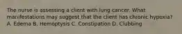 The nurse is assessing a client with lung cancer. What manifestations may suggest that the client has chronic hypoxia? A. Edema B. Hemoptysis C. Constipation D. Clubbing