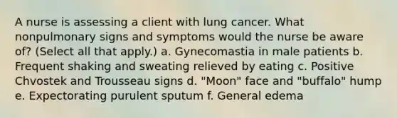 A nurse is assessing a client with lung cancer. What nonpulmonary signs and symptoms would the nurse be aware of? (Select all that apply.) a. Gynecomastia in male patients b. Frequent shaking and sweating relieved by eating c. Positive Chvostek and Trousseau signs d. "Moon" face and "buffalo" hump e. Expectorating purulent sputum f. General edema