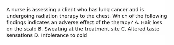 A nurse is assessing a client who has lung cancer and is undergoing radiation therapy to the chest. Which of the following findings indicates an adverse effect of the therapy? A. Hair loss on the scalp B. Sweating at the treatment site C. Altered taste sensations D. Intolerance to cold