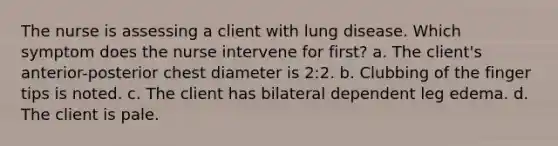 The nurse is assessing a client with lung disease. Which symptom does the nurse intervene for first? a. The client's anterior-posterior chest diameter is 2:2. b. Clubbing of the finger tips is noted. c. The client has bilateral dependent leg edema. d. The client is pale.