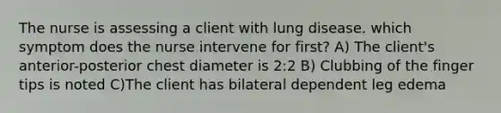 The nurse is assessing a client with lung disease. which symptom does the nurse intervene for first? A) The client's anterior-posterior chest diameter is 2:2 B) Clubbing of the finger tips is noted C)The client has bilateral dependent leg edema