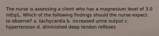 The nurse is assessing a client who has a magnesium level of 3.0 mEq/L. Which of the following findings should the nurse expect to observe? a. tachycardia b. increased urine output c. hypertension d. diminished deep tendon reflexes