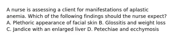 A nurse is assessing a client for manifestations of aplastic anemia. Which of the following findings should the nurse expect? A. Plethoric appearance of facial skin B. Glossitis and weight loss C. Jandice with an enlarged liver D. Petechiae and ecchymosis