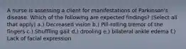 A nurse is assessing a client for manifestations of Parkinson's disease. Which of the following are expected findings? (Select all that apply) a.) Decreased vision b.) Pill-rolling tremor of the fingers c.) Shuffling gait d.) drooling e.) bilateral ankle edema f.) Lack of facial expression