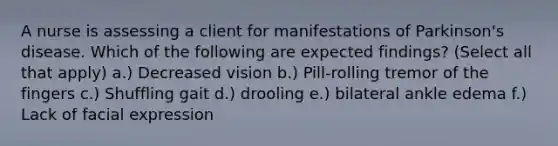 A nurse is assessing a client for manifestations of Parkinson's disease. Which of the following are expected findings? (Select all that apply) a.) Decreased vision b.) Pill-rolling tremor of the fingers c.) Shuffling gait d.) drooling e.) bilateral ankle edema f.) Lack of facial expression