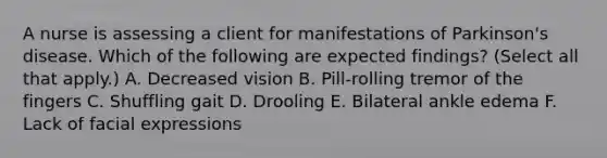 A nurse is assessing a client for manifestations of Parkinson's disease. Which of the following are expected findings? (Select all that apply.) A. Decreased vision B. Pill-rolling tremor of the fingers C. Shuffling gait D. Drooling E. Bilateral ankle edema F. Lack of facial expressions