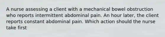 A nurse assessing a client with a mechanical bowel obstruction who reports intermittent abdominal pain. An hour later, the client reports constant abdominal pain. Which action should the nurse take first