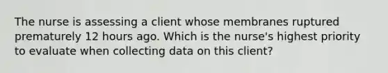 The nurse is assessing a client whose membranes ruptured prematurely 12 hours ago. Which is the nurse's highest priority to evaluate when collecting data on this client?