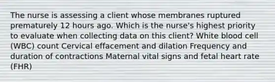 The nurse is assessing a client whose membranes ruptured prematurely 12 hours ago. Which is the nurse's highest priority to evaluate when collecting data on this client? White blood cell (WBC) count Cervical effacement and dilation Frequency and duration of contractions Maternal vital signs and fetal heart rate (FHR)