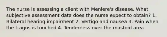 The nurse is assessing a client with Meniere's disease. What subjective assessment data does the nurse expect to obtain? 1. Bilateral hearing impairment 2. Vertigo and nausea 3. Pain when the tragus is touched 4. Tenderness over the mastoid area