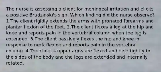 The nurse is assessing a client for meningeal irritation and elicits a positive Brudzinski's sign. Which finding did the nurse observe? 1.The client rigidly extends the arms with pronated forearms and plantar flexion of the feet. 2.The client flexes a leg at the hip and knee and reports pain in the vertebral column when the leg is extended. 3.The client passively flexes the hip and knee in response to neck flexion and reports pain in the vertebral column. 4.The client's upper arms are flexed and held tightly to the sides of the body and the legs are extended and internally rotated.