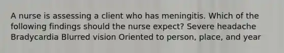 A nurse is assessing a client who has meningitis. Which of the following findings should the nurse expect? Severe headache Bradycardia Blurred vision Oriented to person, place, and year