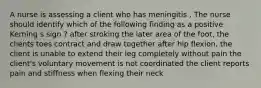 A nurse is assessing a client who has meningitis . The nurse should identify which of the following finding as a positive Kerning s sign ? after stroking the later area of the foot, the clients toes contract and draw together after hip flexion, the client is unable to extend their leg completely without pain the client's voluntary movement is not coordinated the client reports pain and stiffness when flexing their neck