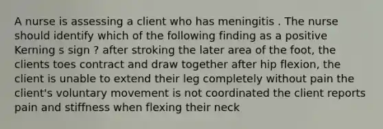 A nurse is assessing a client who has meningitis . The nurse should identify which of the following finding as a positive Kerning s sign ? after stroking the later area of the foot, the clients toes contract and draw together after hip flexion, the client is unable to extend their leg completely without pain the client's voluntary movement is not coordinated the client reports pain and stiffness when flexing their neck