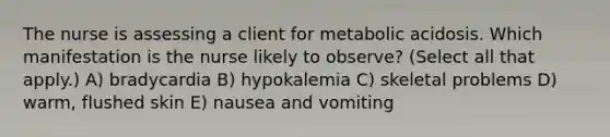 The nurse is assessing a client for metabolic acidosis. Which manifestation is the nurse likely to​ observe? (Select all that​ apply.) A) bradycardia B) hypokalemia C) skeletal problems D) warm, flushed skin E) nausea and vomiting