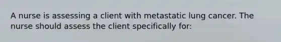 A nurse is assessing a client with metastatic lung cancer. The nurse should assess the client specifically for: