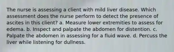 The nurse is assessing a client with mild liver disease. Which assessment does the nurse perform to detect the presence of ascites in this client? a. Measure lower extremities to assess for edema. b. Inspect and palpate the abdomen for distention. c. Palpate the abdomen in assessing for a fluid wave. d. Percuss the liver while listening for dullness.