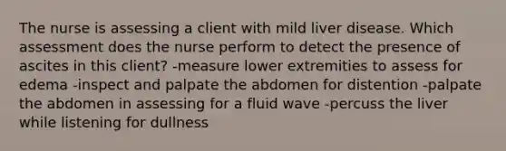 The nurse is assessing a client with mild liver disease. Which assessment does the nurse perform to detect the presence of ascites in this client? -measure lower extremities to assess for edema -inspect and palpate the abdomen for distention -palpate the abdomen in assessing for a fluid wave -percuss the liver while listening for dullness