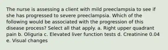 The nurse is assessing a client with mild preeclampsia to see if she has progressed to severe preeclampsia. Which of the following would be associated with the progression of this disease process? Select all that apply. a. Right upper quadrant pain b. Oliguria c. Elevated liver function tests d. Creatinine 0.04 e. Visual changes