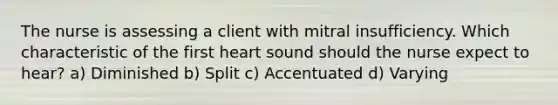 The nurse is assessing a client with mitral insufficiency. Which characteristic of the first heart sound should the nurse expect to hear? a) Diminished b) Split c) Accentuated d) Varying