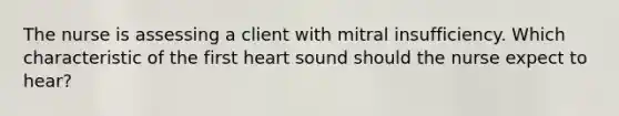 The nurse is assessing a client with mitral insufficiency. Which characteristic of the first heart sound should the nurse expect to hear?