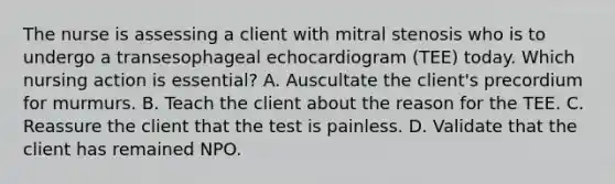 The nurse is assessing a client with mitral stenosis who is to undergo a transesophageal echocardiogram (TEE) today. Which nursing action is essential? A. Auscultate the client's precordium for murmurs. B. Teach the client about the reason for the TEE. C. Reassure the client that the test is painless. D. Validate that the client has remained NPO.