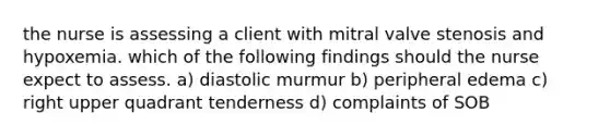 the nurse is assessing a client with mitral valve stenosis and hypoxemia. which of the following findings should the nurse expect to assess. a) diastolic murmur b) peripheral edema c) right upper quadrant tenderness d) complaints of SOB