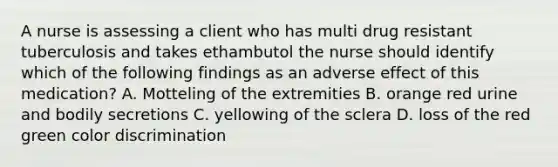 A nurse is assessing a client who has multi drug resistant tuberculosis and takes ethambutol the nurse should identify which of the following findings as an adverse effect of this medication? A. Motteling of the extremities B. orange red urine and bodily secretions C. yellowing of the sclera D. loss of the red green color discrimination
