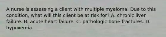 A nurse is assessing a client with multiple myeloma. Due to this condition, what will this client be at risk for? A. chronic liver failure. B. acute heart failure. C. pathologic bone fractures. D. hypoxemia.